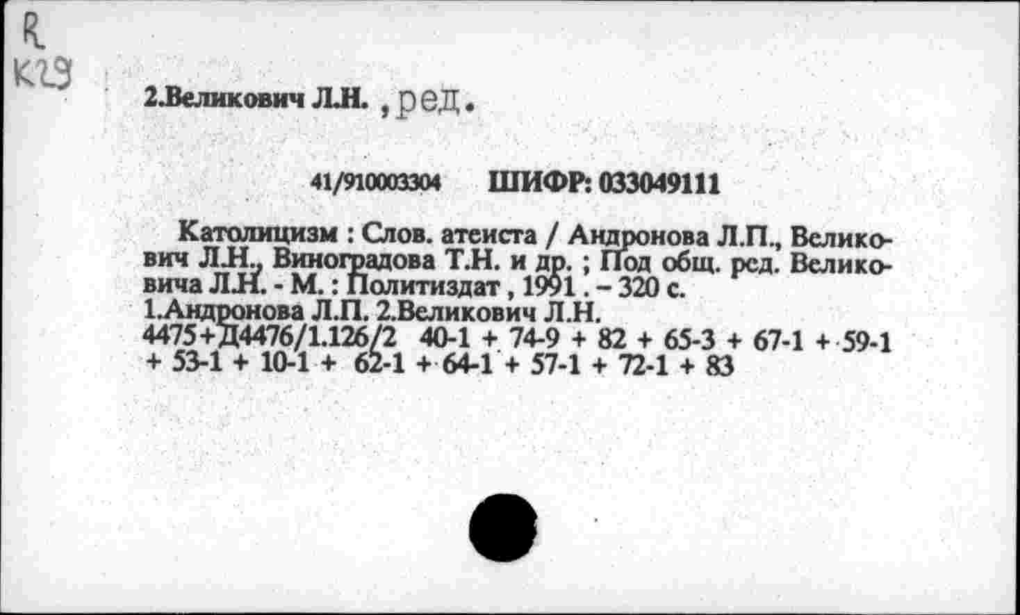 ﻿к кгз
2.Великович ЛЛ. ,реД.
41/910003304 ШИФР: 033049111
олпа	- хтх. • 11
Т.Андронова Л.П. 4475+Д4476/1.126 + 53-1 +10-1+6
Католицизм : Слов, атеиста / Андронова Л.П., Велико-вич ЛИ Виноградова Т.Н. и др. ; Под общ. рсд. Велико-’ Политиздат, 1991. - 320 с.
2.Великович Л.Н.
/2 40-1 + 74-9 + 82 + 65-3 + 67-1 + 59-1 2-1 + 64-1 + 57-1 + 72-1 + 83